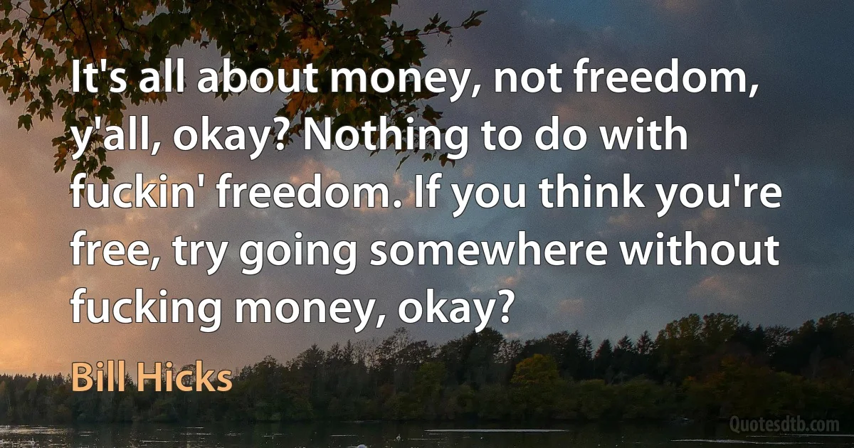 It's all about money, not freedom, y'all, okay? Nothing to do with fuckin' freedom. If you think you're free, try going somewhere without fucking money, okay? (Bill Hicks)