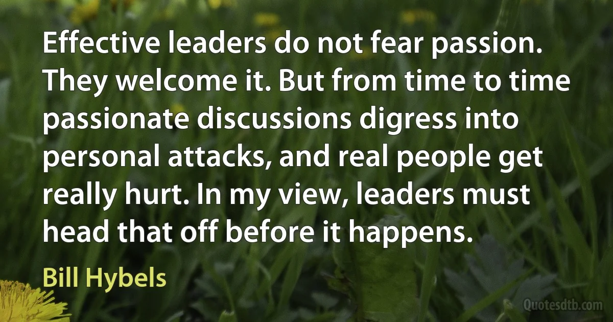 Effective leaders do not fear passion. They welcome it. But from time to time passionate discussions digress into personal attacks, and real people get really hurt. In my view, leaders must head that off before it happens. (Bill Hybels)