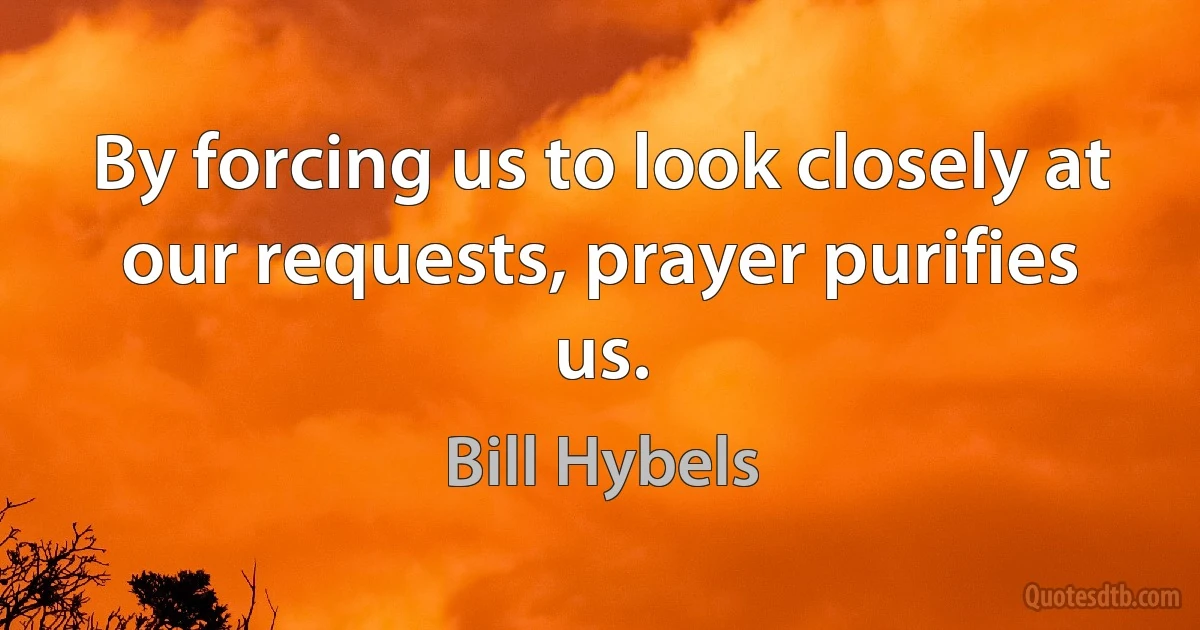 By forcing us to look closely at our requests, prayer purifies us. (Bill Hybels)