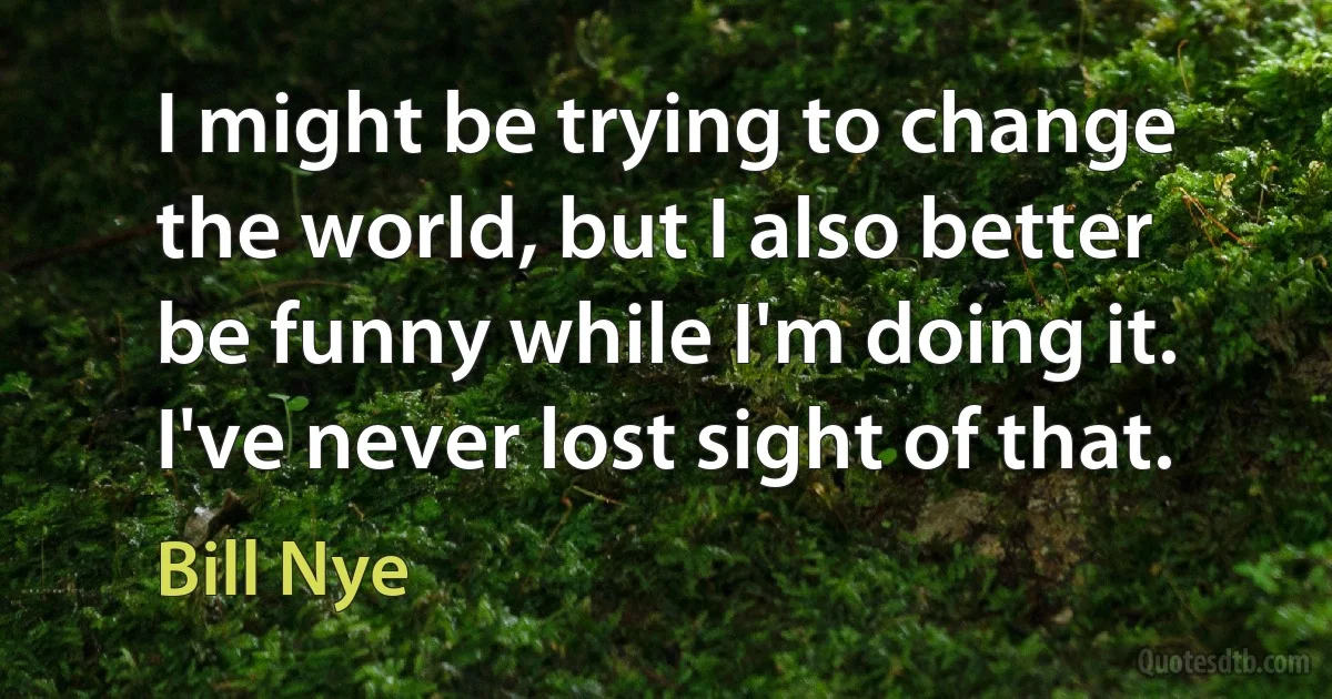 I might be trying to change the world, but I also better be funny while I'm doing it. I've never lost sight of that. (Bill Nye)