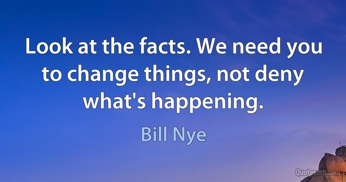 Look at the facts. We need you to change things, not deny what's happening. (Bill Nye)