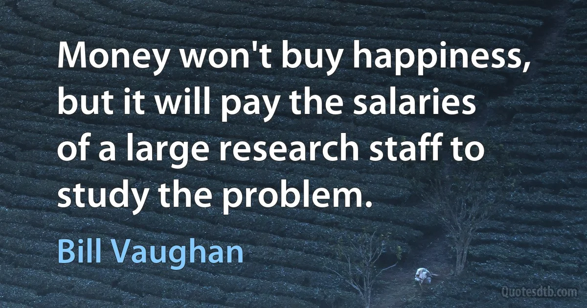 Money won't buy happiness, but it will pay the salaries of a large research staff to study the problem. (Bill Vaughan)