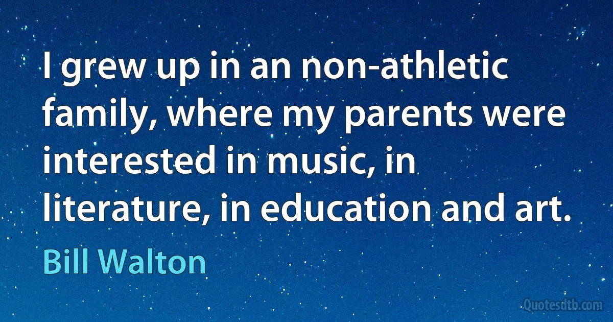 I grew up in an non-athletic family, where my parents were interested in music, in literature, in education and art. (Bill Walton)