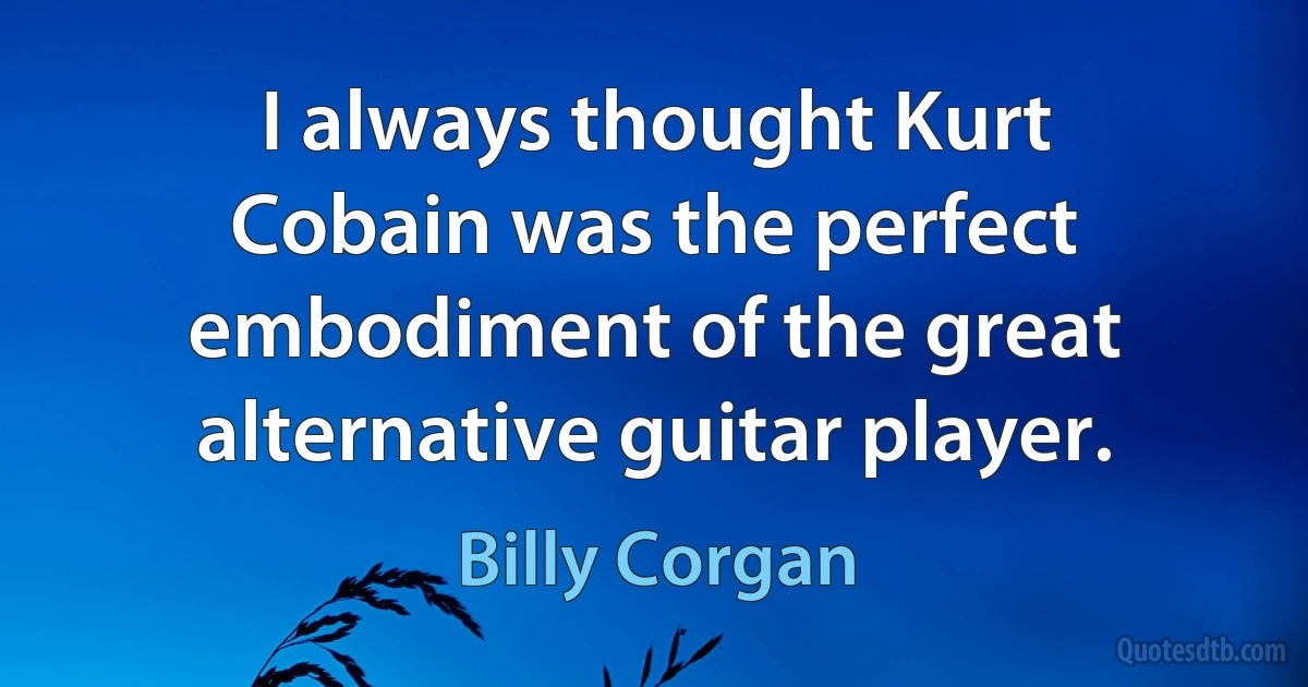 I always thought Kurt Cobain was the perfect embodiment of the great alternative guitar player. (Billy Corgan)