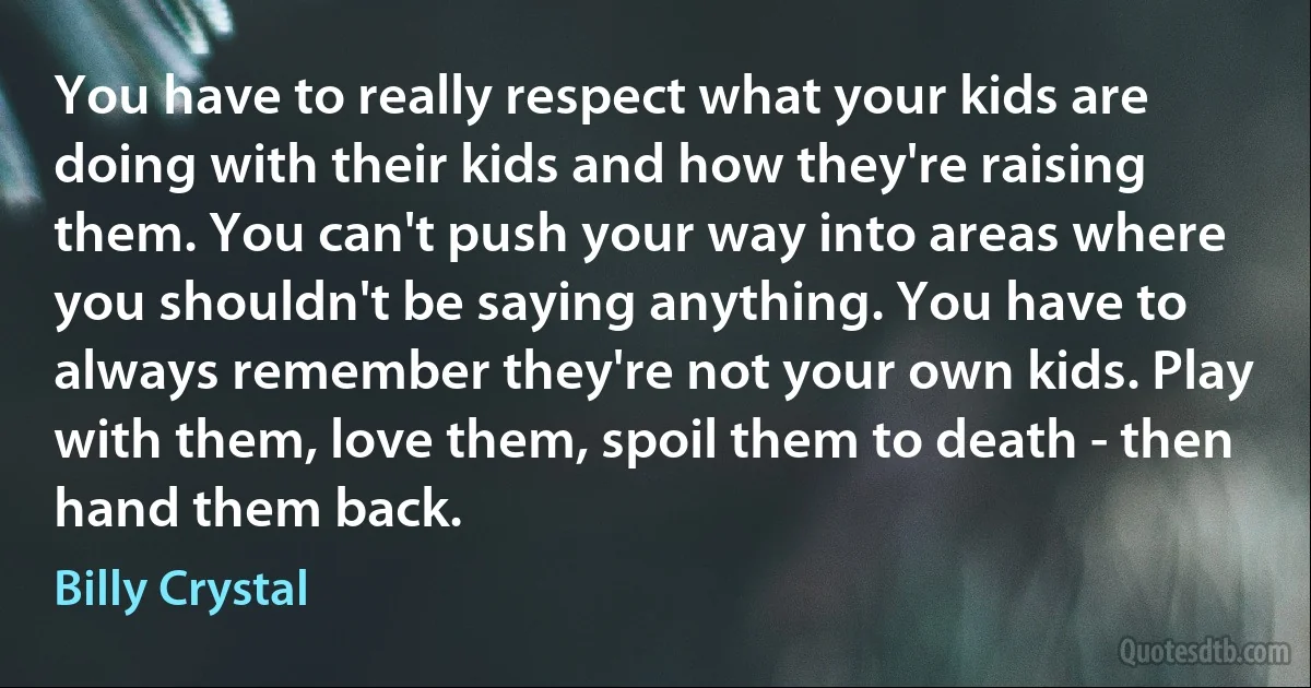 You have to really respect what your kids are doing with their kids and how they're raising them. You can't push your way into areas where you shouldn't be saying anything. You have to always remember they're not your own kids. Play with them, love them, spoil them to death - then hand them back. (Billy Crystal)