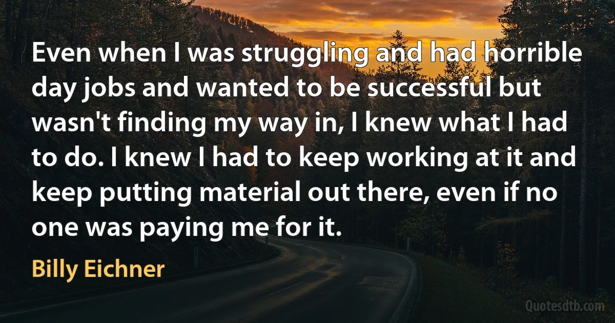 Even when I was struggling and had horrible day jobs and wanted to be successful but wasn't finding my way in, I knew what I had to do. I knew I had to keep working at it and keep putting material out there, even if no one was paying me for it. (Billy Eichner)