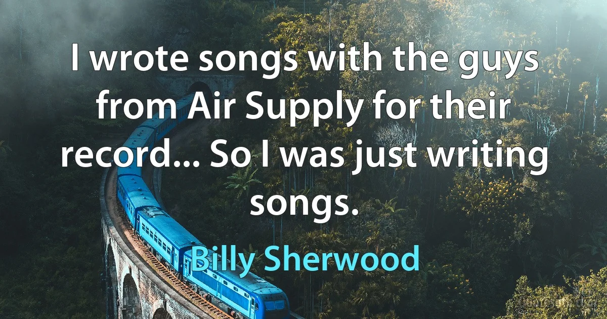 I wrote songs with the guys from Air Supply for their record... So I was just writing songs. (Billy Sherwood)