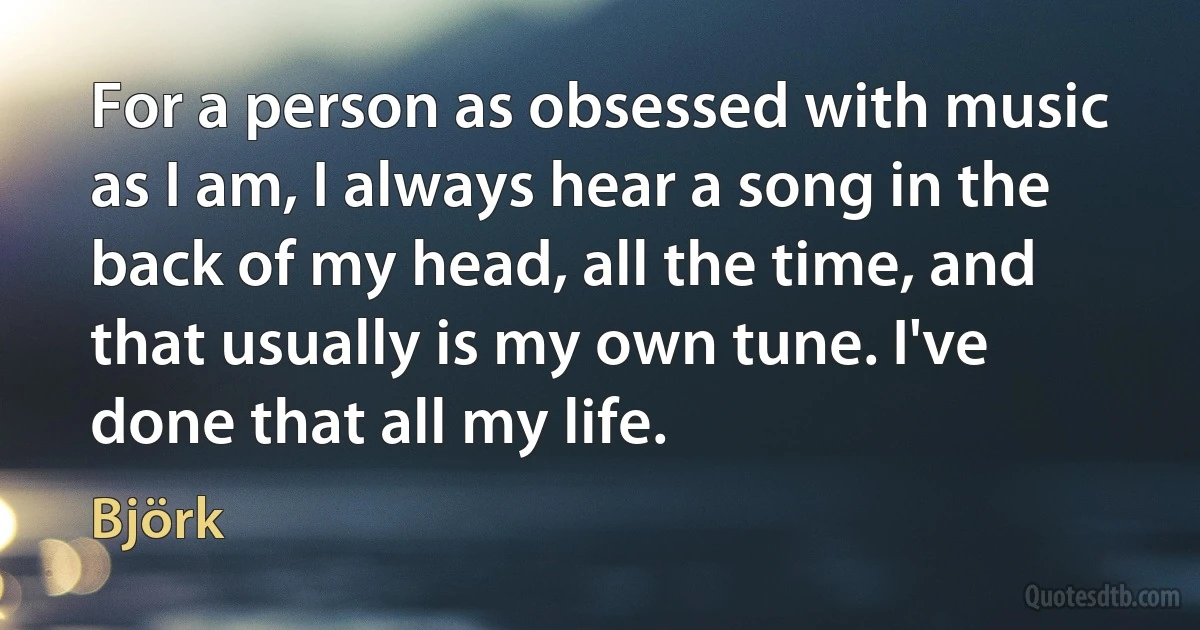 For a person as obsessed with music as I am, I always hear a song in the back of my head, all the time, and that usually is my own tune. I've done that all my life. (Björk)