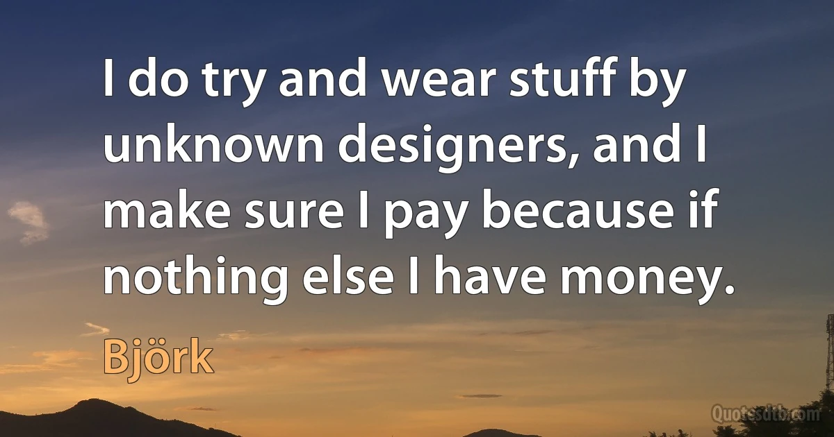 I do try and wear stuff by unknown designers, and I make sure I pay because if nothing else I have money. (Björk)