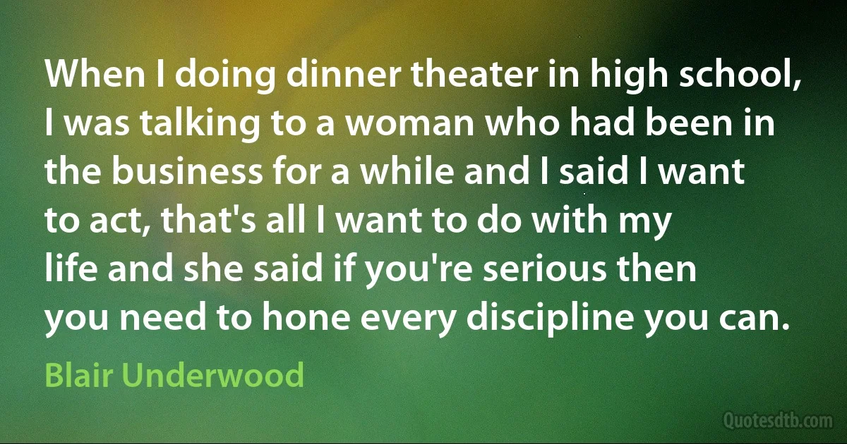 When I doing dinner theater in high school, I was talking to a woman who had been in the business for a while and I said I want to act, that's all I want to do with my life and she said if you're serious then you need to hone every discipline you can. (Blair Underwood)