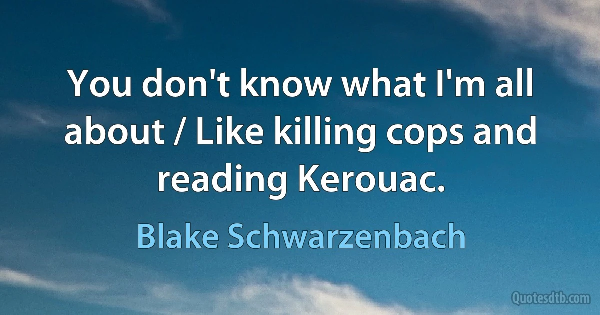 You don't know what I'm all about / Like killing cops and reading Kerouac. (Blake Schwarzenbach)