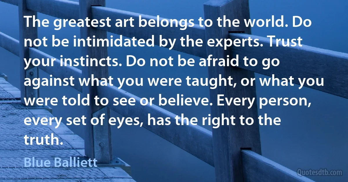 The greatest art belongs to the world. Do not be intimidated by the experts. Trust your instincts. Do not be afraid to go against what you were taught, or what you were told to see or believe. Every person, every set of eyes, has the right to the truth. (Blue Balliett)