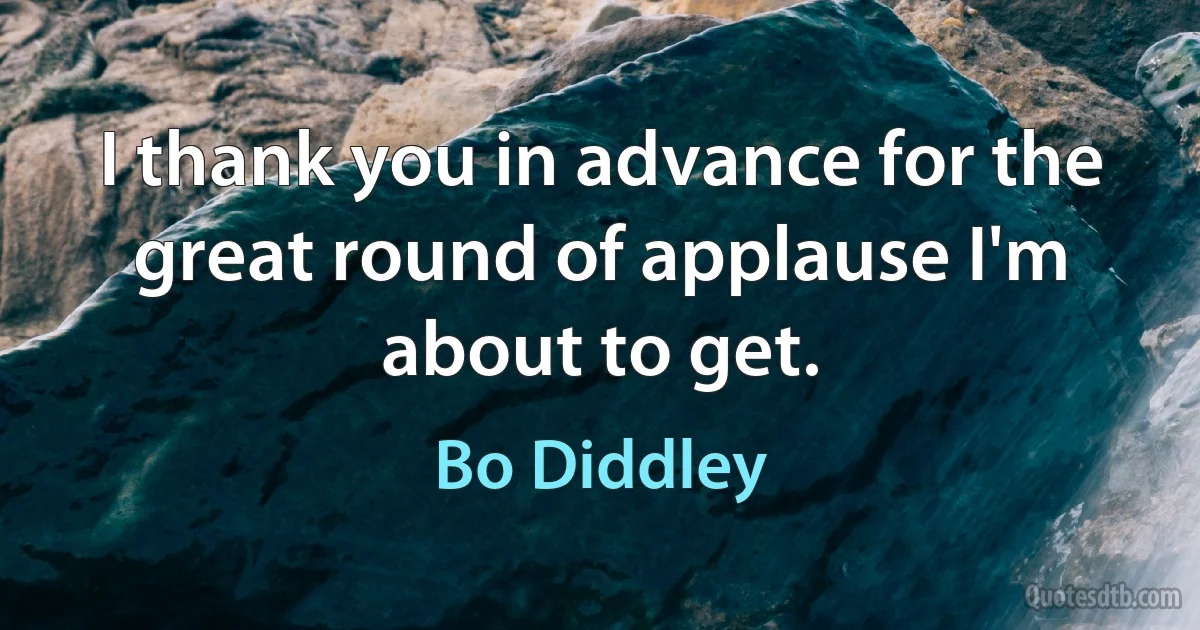 I thank you in advance for the great round of applause I'm about to get. (Bo Diddley)