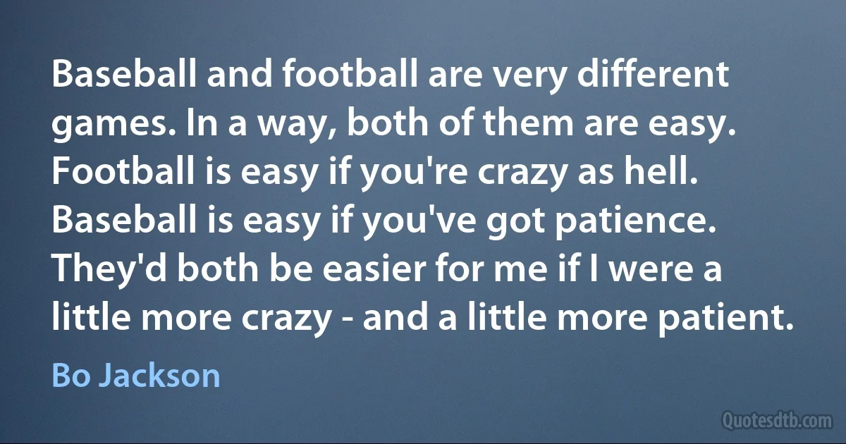 Baseball and football are very different games. In a way, both of them are easy. Football is easy if you're crazy as hell. Baseball is easy if you've got patience. They'd both be easier for me if I were a little more crazy - and a little more patient. (Bo Jackson)