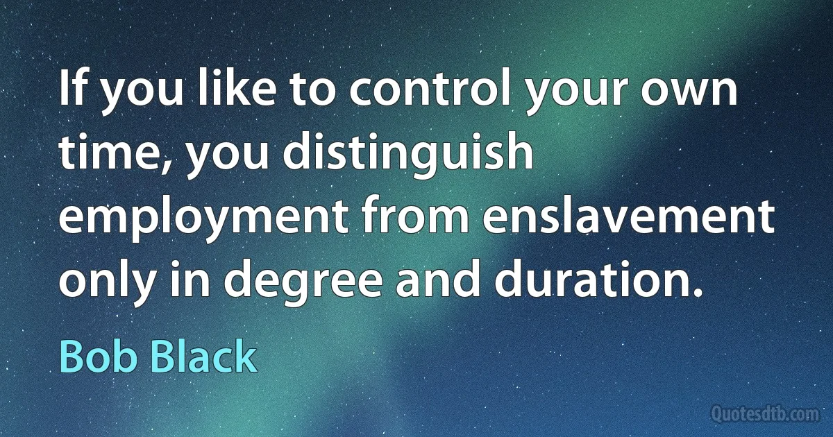 If you like to control your own time, you distinguish employment from enslavement only in degree and duration. (Bob Black)