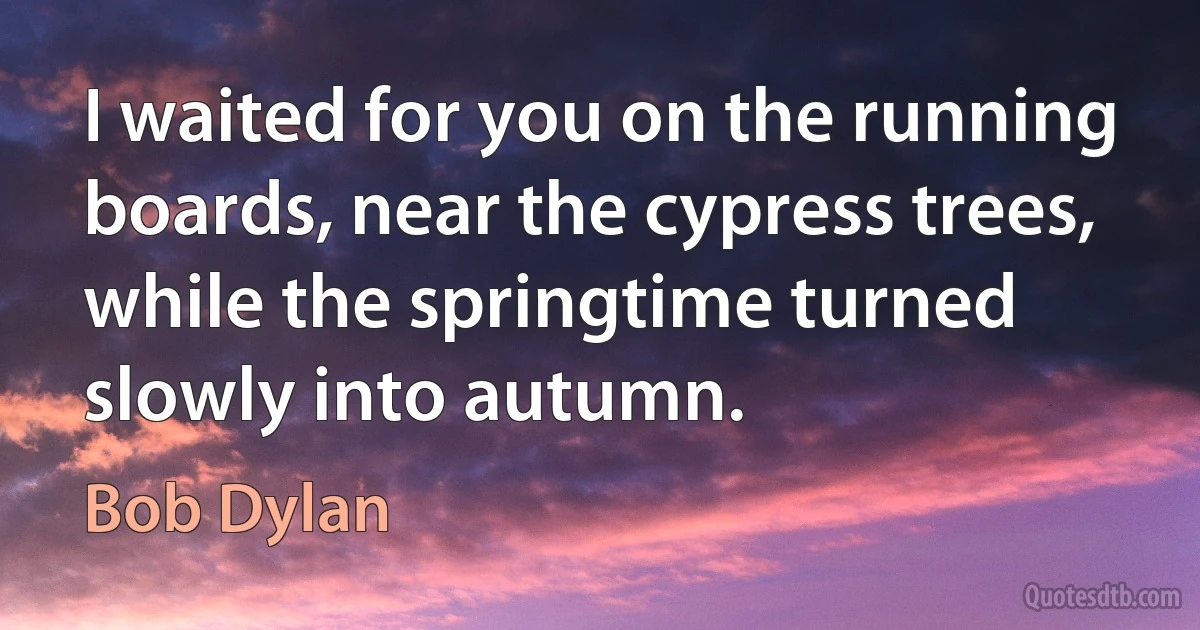 I waited for you on the running boards, near the cypress trees, while the springtime turned slowly into autumn. (Bob Dylan)