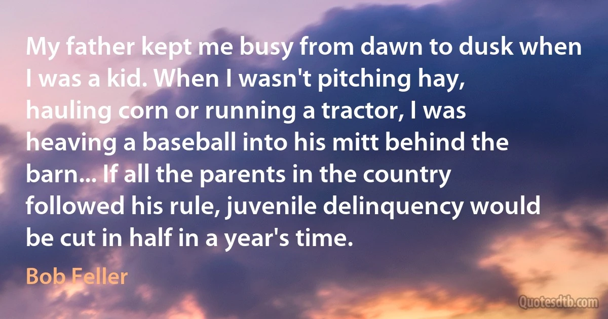 My father kept me busy from dawn to dusk when I was a kid. When I wasn't pitching hay, hauling corn or running a tractor, I was heaving a baseball into his mitt behind the barn... If all the parents in the country followed his rule, juvenile delinquency would be cut in half in a year's time. (Bob Feller)