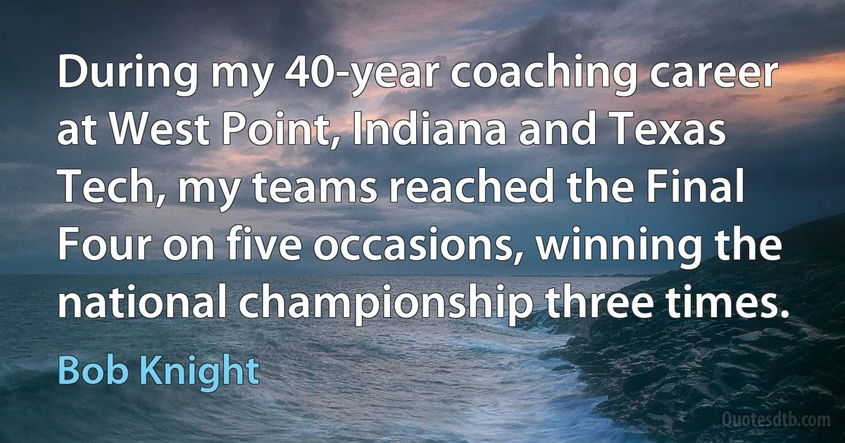 During my 40-year coaching career at West Point, Indiana and Texas Tech, my teams reached the Final Four on five occasions, winning the national championship three times. (Bob Knight)