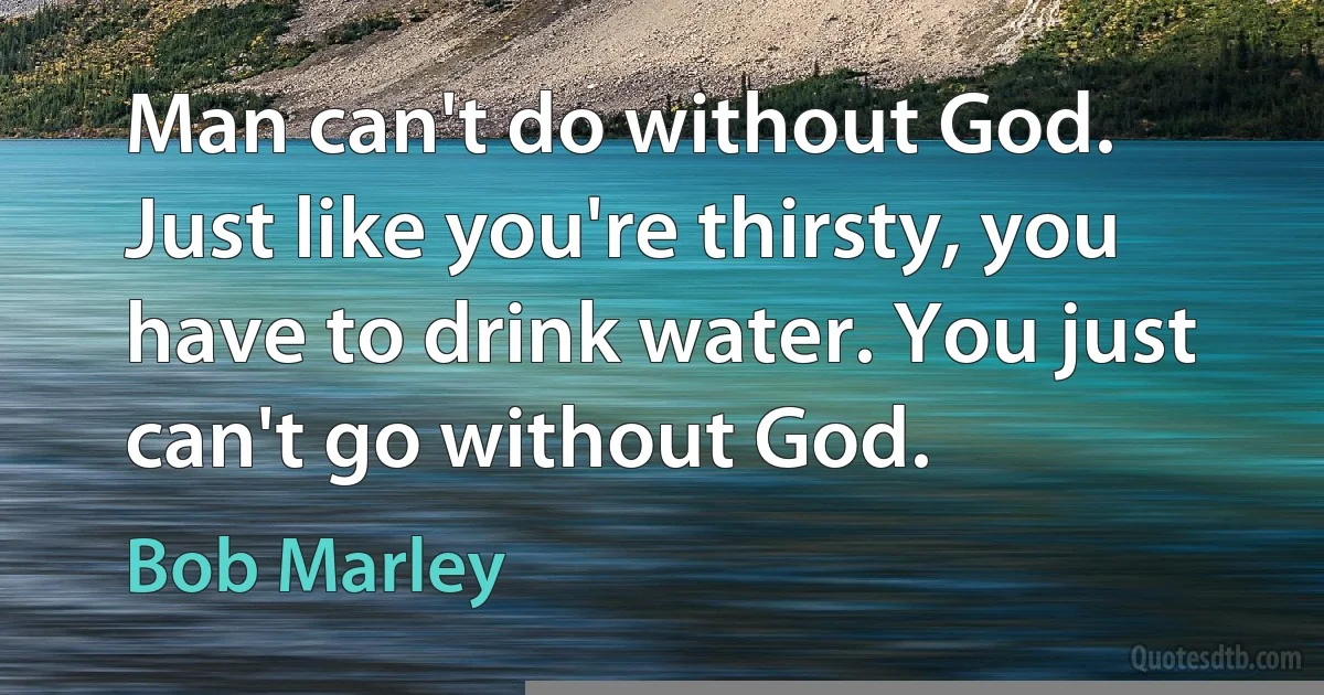 Man can't do without God. Just like you're thirsty, you have to drink water. You just can't go without God. (Bob Marley)