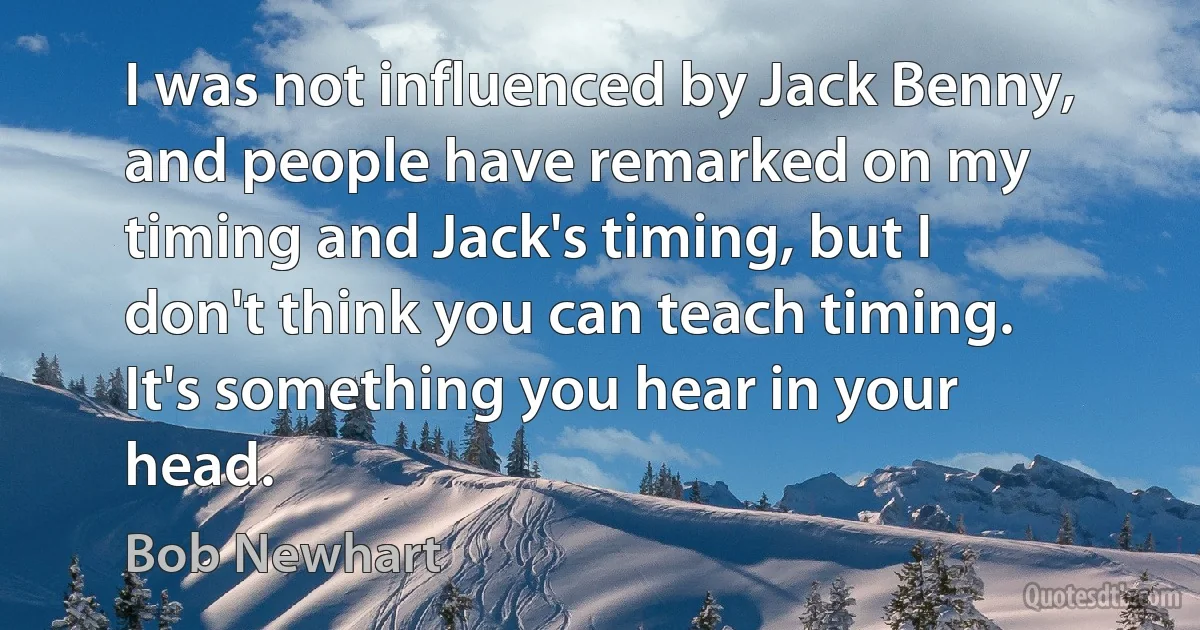 I was not influenced by Jack Benny, and people have remarked on my timing and Jack's timing, but I don't think you can teach timing. It's something you hear in your head. (Bob Newhart)