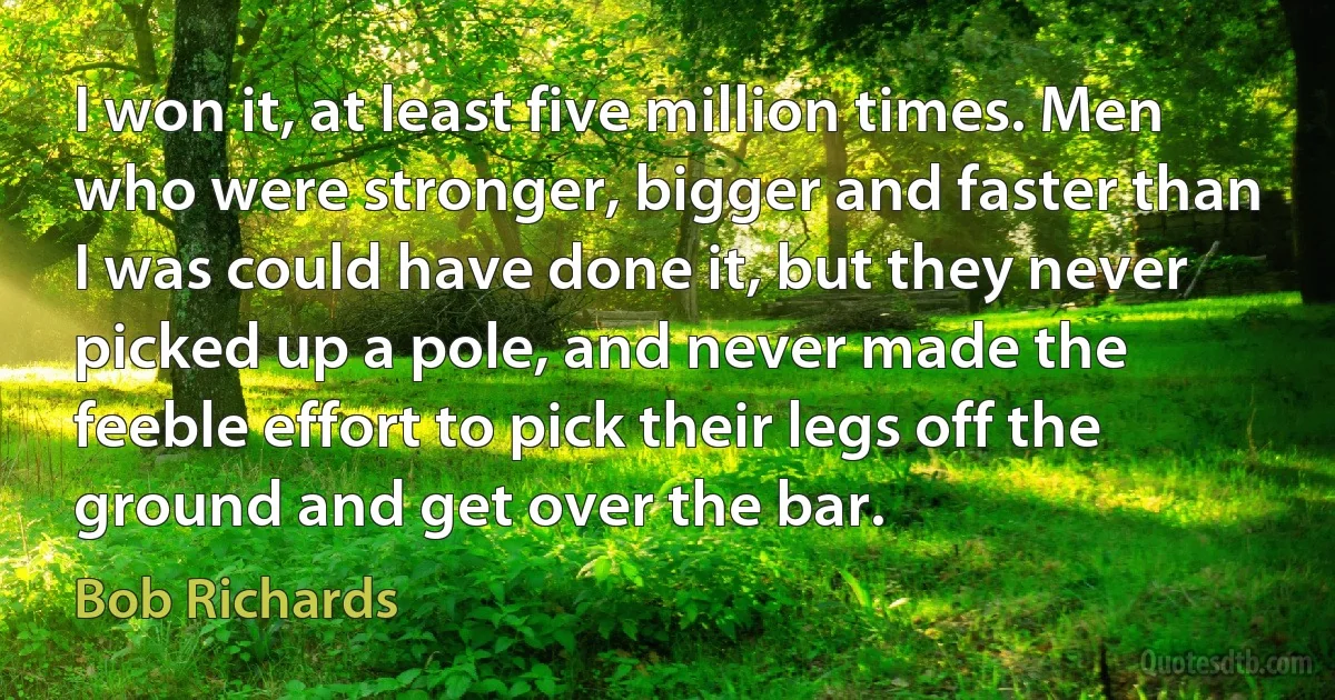 I won it, at least five million times. Men who were stronger, bigger and faster than I was could have done it, but they never picked up a pole, and never made the feeble effort to pick their legs off the ground and get over the bar. (Bob Richards)