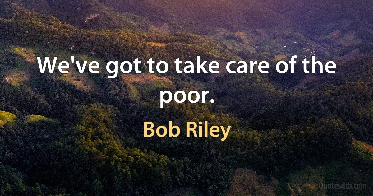 We've got to take care of the poor. (Bob Riley)