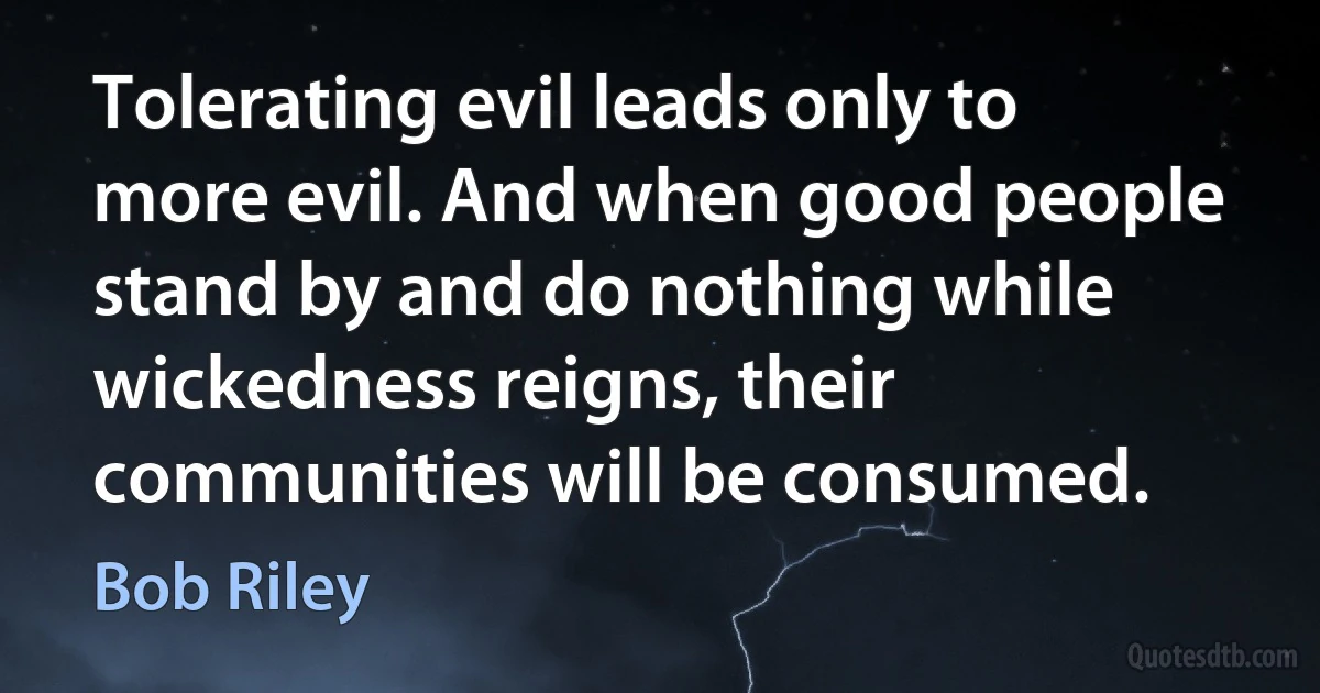 Tolerating evil leads only to more evil. And when good people stand by and do nothing while wickedness reigns, their communities will be consumed. (Bob Riley)