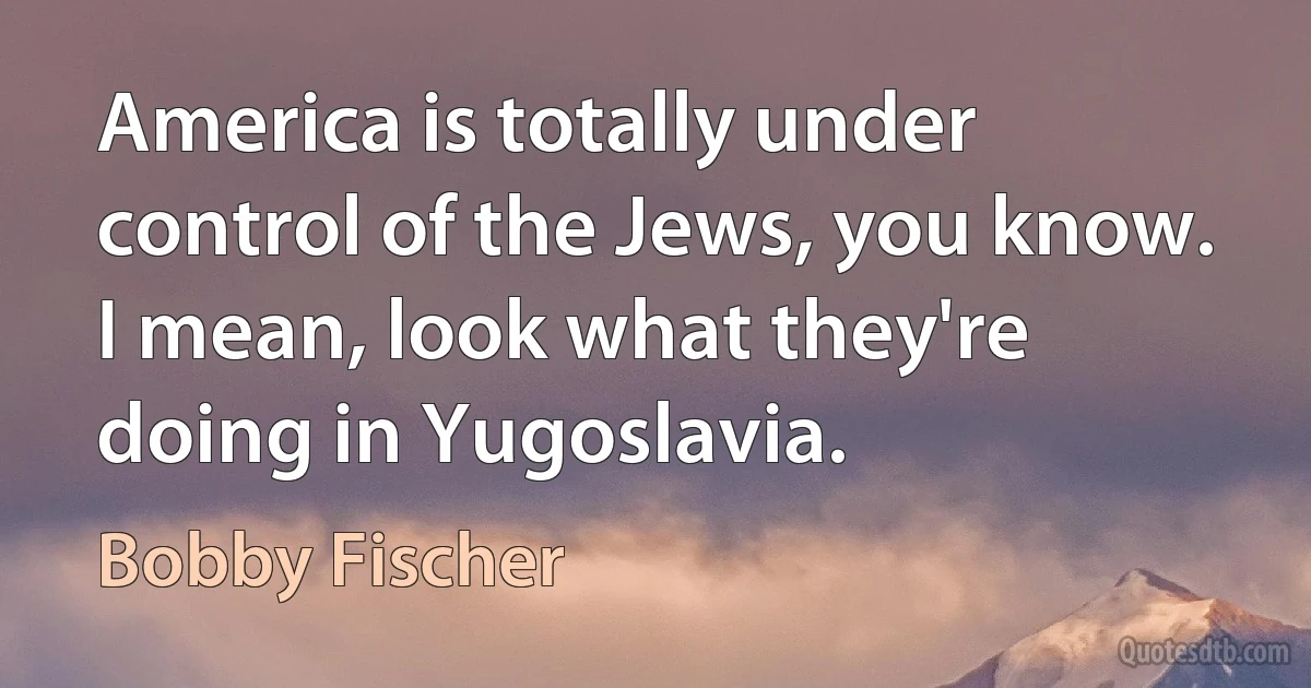 America is totally under control of the Jews, you know. I mean, look what they're doing in Yugoslavia. (Bobby Fischer)