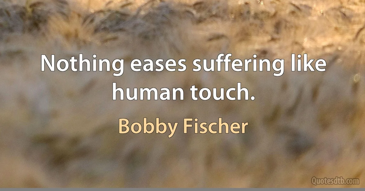 Nothing eases suffering like human touch. (Bobby Fischer)