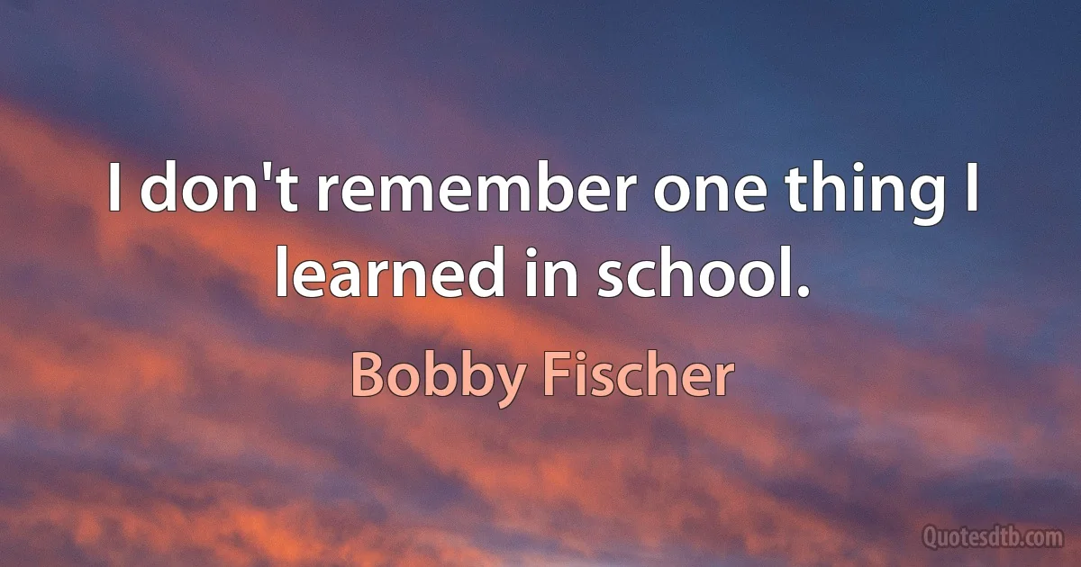 I don't remember one thing I learned in school. (Bobby Fischer)