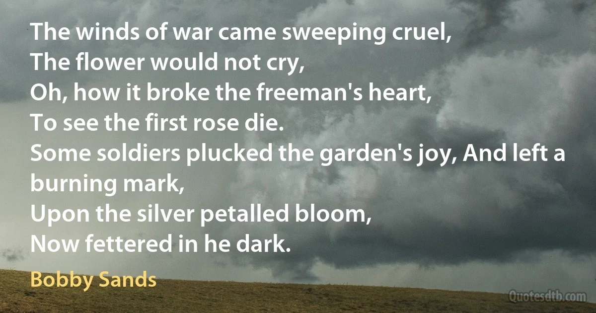 The winds of war came sweeping cruel,
The flower would not cry,
Oh, how it broke the freeman's heart,
To see the first rose die.
Some soldiers plucked the garden's joy, And left a burning mark,
Upon the silver petalled bloom,
Now fettered in he dark. (Bobby Sands)