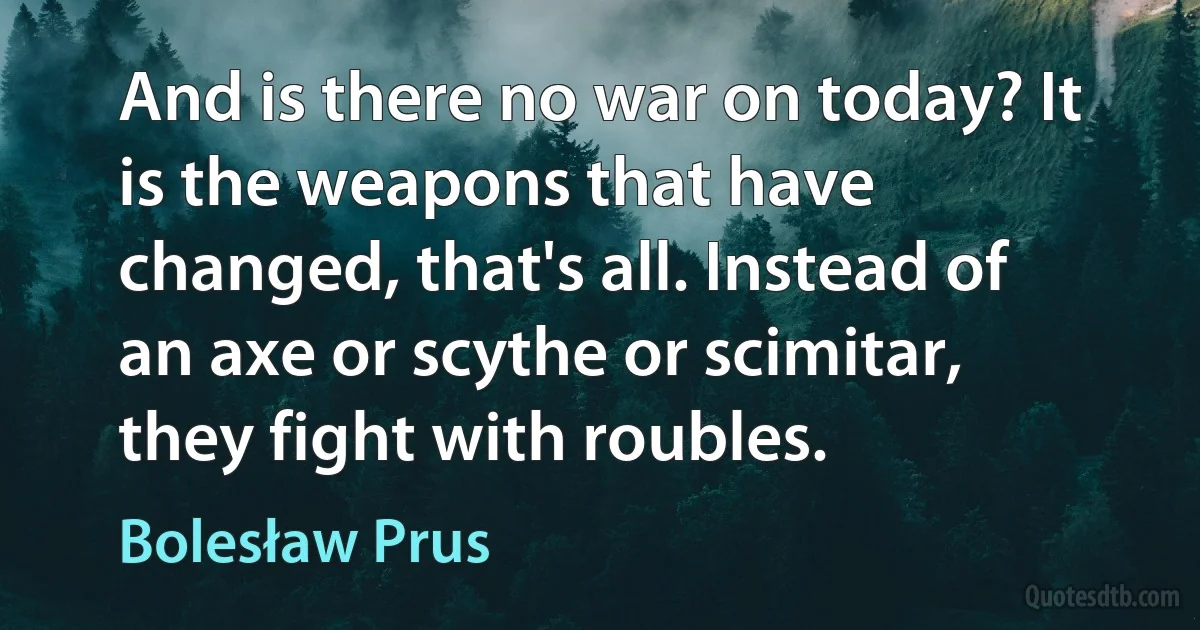 And is there no war on today? It is the weapons that have changed, that's all. Instead of an axe or scythe or scimitar, they fight with roubles. (Bolesław Prus)