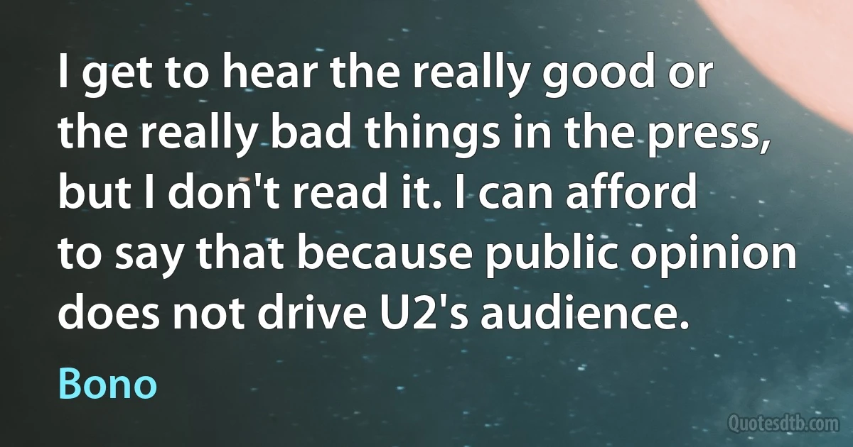 I get to hear the really good or the really bad things in the press, but I don't read it. I can afford to say that because public opinion does not drive U2's audience. (Bono)