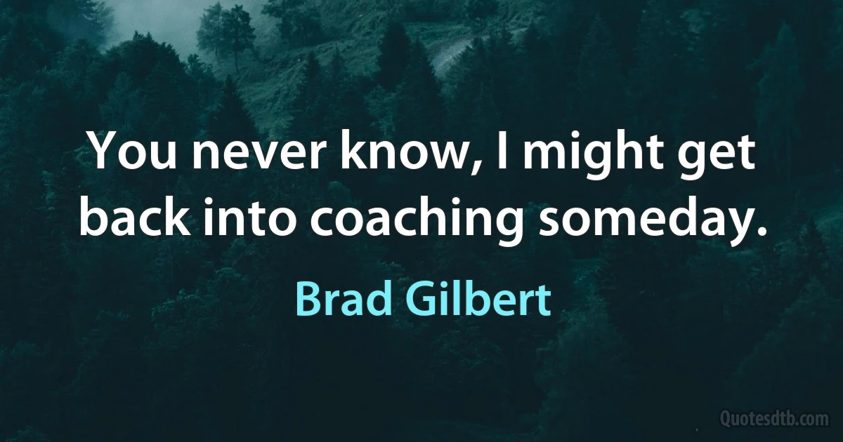 You never know, I might get back into coaching someday. (Brad Gilbert)