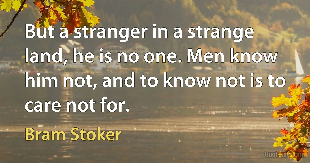 But a stranger in a strange land, he is no one. Men know him not, and to know not is to care not for. (Bram Stoker)