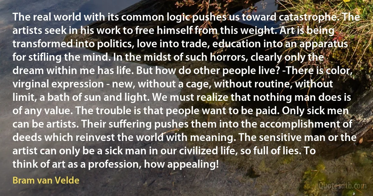 The real world with its common logic pushes us toward catastrophe. The artists seek in his work to free himself from this weight. Art is being transformed into politics, love into trade, education into an apparatus for stifling the mind. In the midst of such horrors, clearly only the dream within me has life. But how do other people live? -There is color, virginal expression - new, without a cage, without routine, without limit, a bath of sun and light. We must realize that nothing man does is of any value. The trouble is that people want to be paid. Only sick men can be artists. Their suffering pushes them into the accomplishment of deeds which reinvest the world with meaning. The sensitive man or the artist can only be a sick man in our civilized life, so full of lies. To think of art as a profession, how appealing! (Bram van Velde)