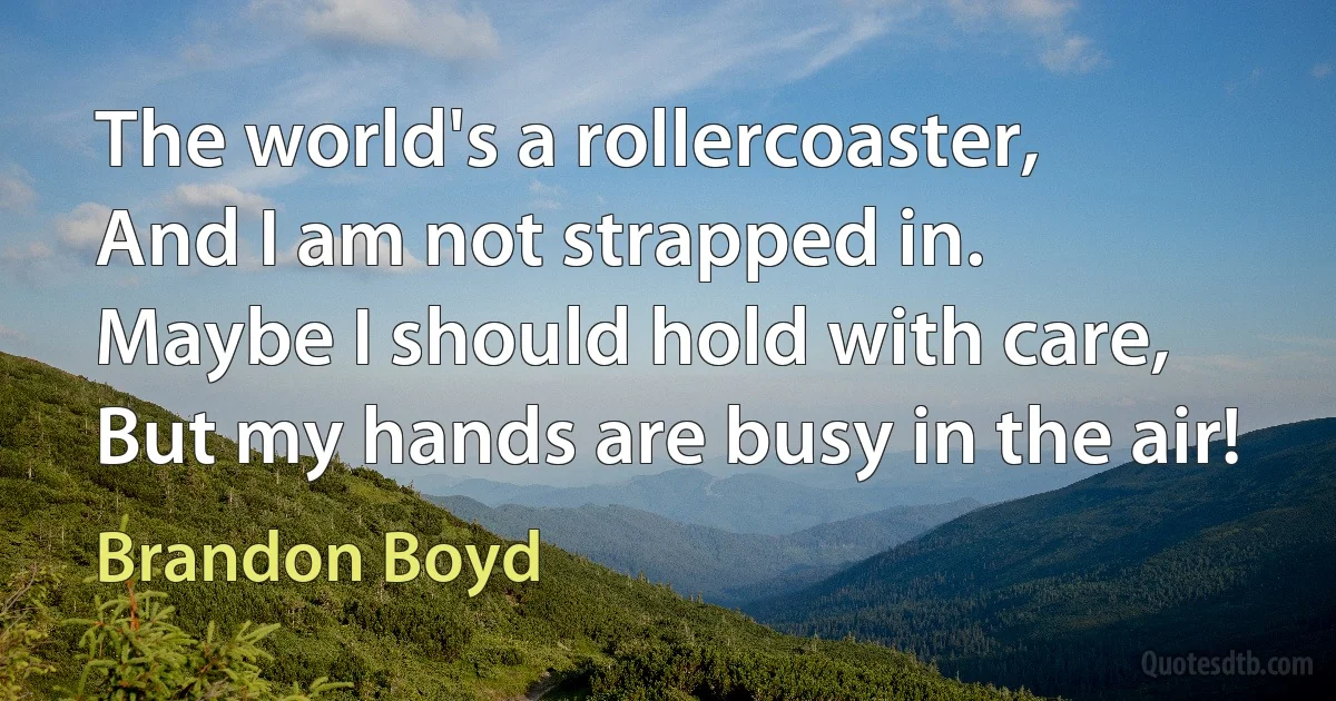 The world's a rollercoaster,
And I am not strapped in.
Maybe I should hold with care,
But my hands are busy in the air! (Brandon Boyd)