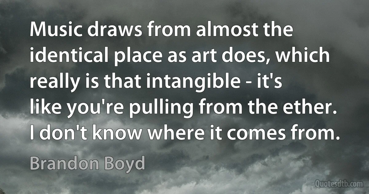 Music draws from almost the identical place as art does, which really is that intangible - it's like you're pulling from the ether. I don't know where it comes from. (Brandon Boyd)