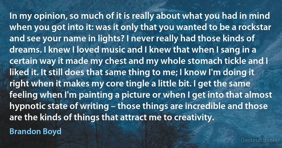 In my opinion, so much of it is really about what you had in mind when you got into it: was it only that you wanted to be a rockstar and see your name in lights? I never really had those kinds of dreams. I knew I loved music and I knew that when I sang in a certain way it made my chest and my whole stomach tickle and I liked it. It still does that same thing to me; I know I'm doing it right when it makes my core tingle a little bit. I get the same feeling when I'm painting a picture or when I get into that almost hypnotic state of writing – those things are incredible and those are the kinds of things that attract me to creativity. (Brandon Boyd)