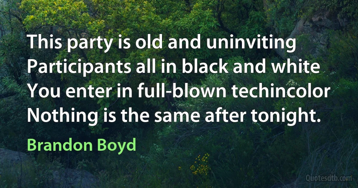 This party is old and uninviting
Participants all in black and white
You enter in full-blown techincolor
Nothing is the same after tonight. (Brandon Boyd)