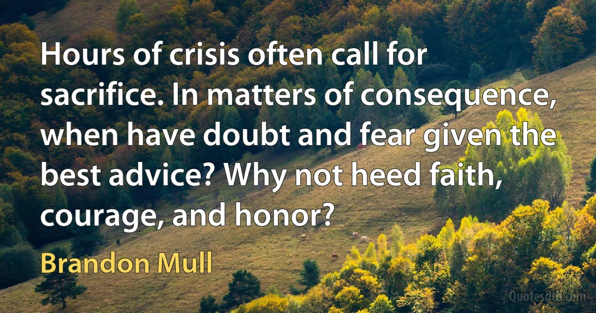 Hours of crisis often call for sacrifice. In matters of consequence, when have doubt and fear given the best advice? Why not heed faith, courage, and honor? (Brandon Mull)