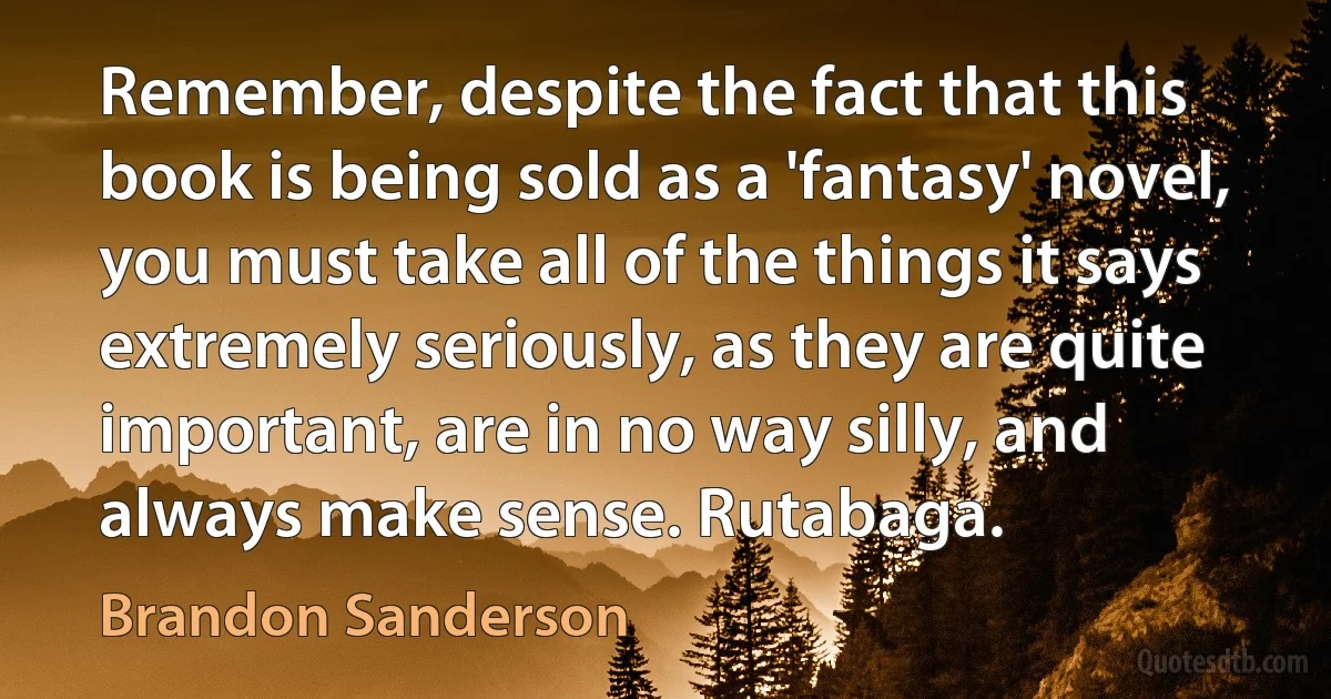 Remember, despite the fact that this book is being sold as a 'fantasy' novel, you must take all of the things it says extremely seriously, as they are quite important, are in no way silly, and always make sense. Rutabaga. (Brandon Sanderson)