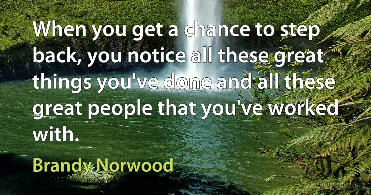 When you get a chance to step back, you notice all these great things you've done and all these great people that you've worked with. (Brandy Norwood)