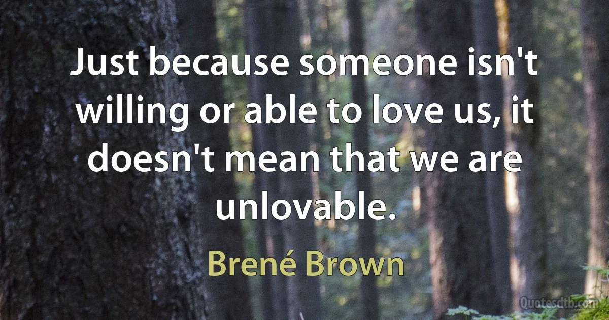 Just because someone isn't willing or able to love us, it doesn't mean that we are unlovable. (Brené Brown)