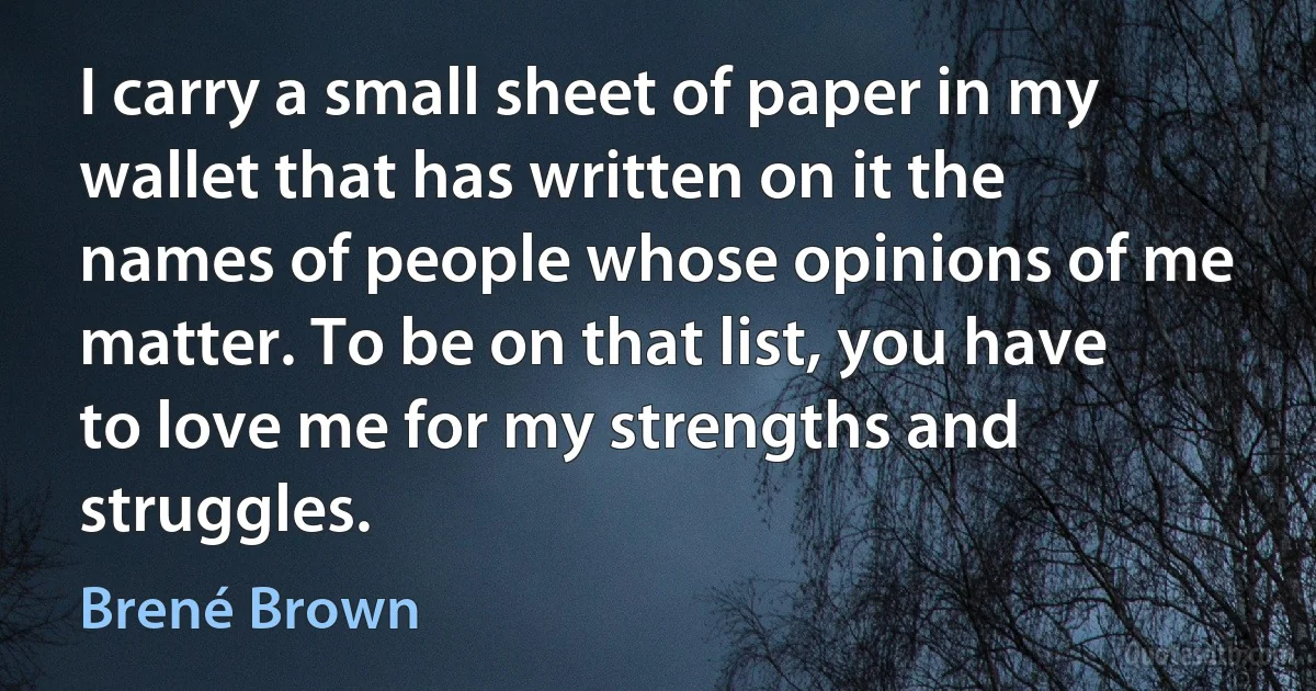 I carry a small sheet of paper in my wallet that has written on it the names of people whose opinions of me matter. To be on that list, you have to love me for my strengths and struggles. (Brené Brown)