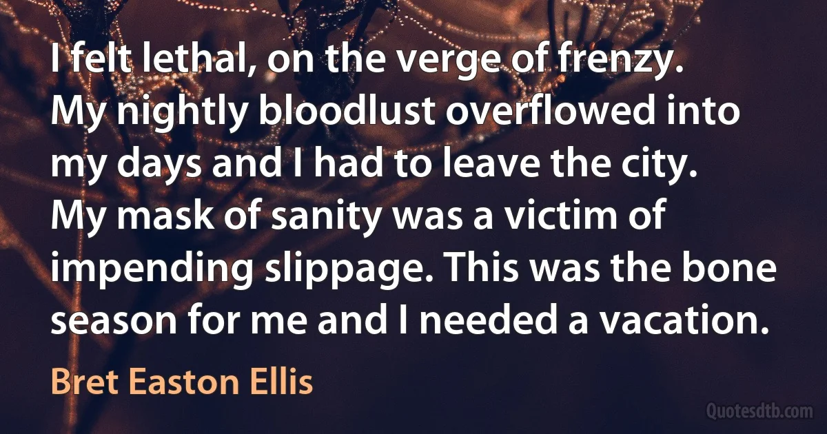 I felt lethal, on the verge of frenzy. My nightly bloodlust overflowed into my days and I had to leave the city. My mask of sanity was a victim of impending slippage. This was the bone season for me and I needed a vacation. (Bret Easton Ellis)