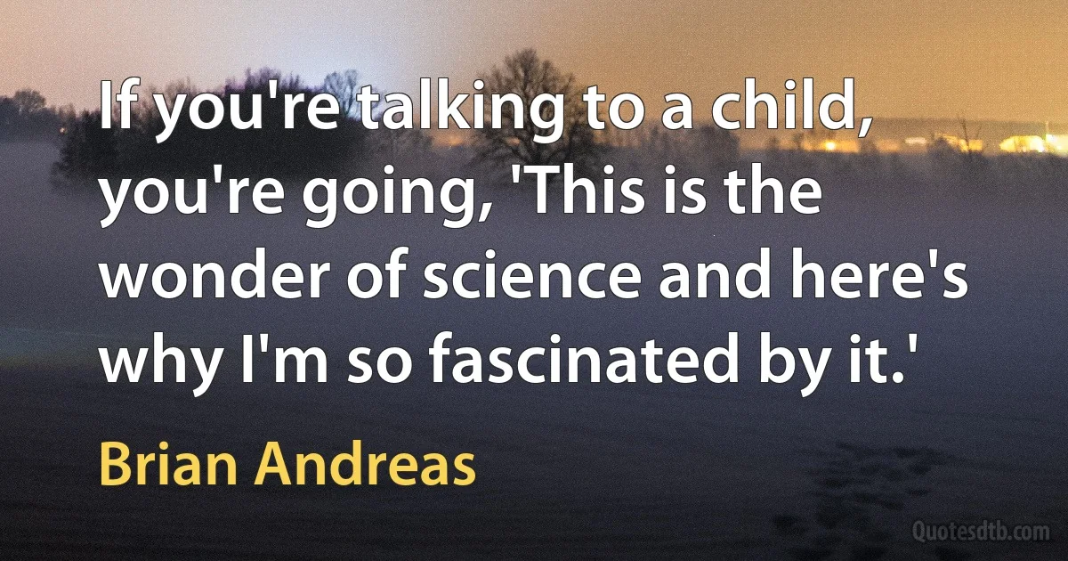 If you're talking to a child, you're going, 'This is the wonder of science and here's why I'm so fascinated by it.' (Brian Andreas)