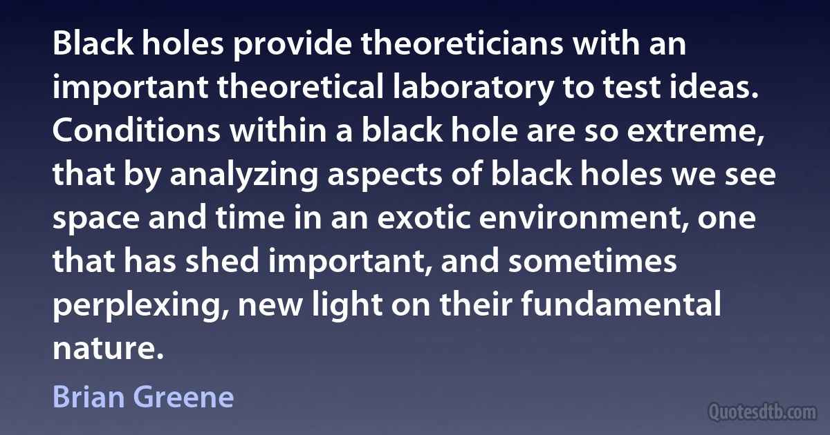 Black holes provide theoreticians with an important theoretical laboratory to test ideas. Conditions within a black hole are so extreme, that by analyzing aspects of black holes we see space and time in an exotic environment, one that has shed important, and sometimes perplexing, new light on their fundamental nature. (Brian Greene)