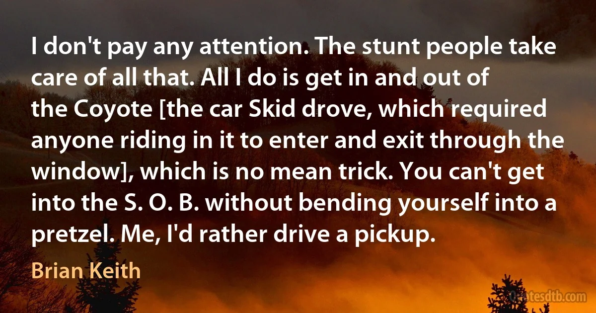 I don't pay any attention. The stunt people take care of all that. All I do is get in and out of the Coyote [the car Skid drove, which required anyone riding in it to enter and exit through the window], which is no mean trick. You can't get into the S. O. B. without bending yourself into a pretzel. Me, I'd rather drive a pickup. (Brian Keith)