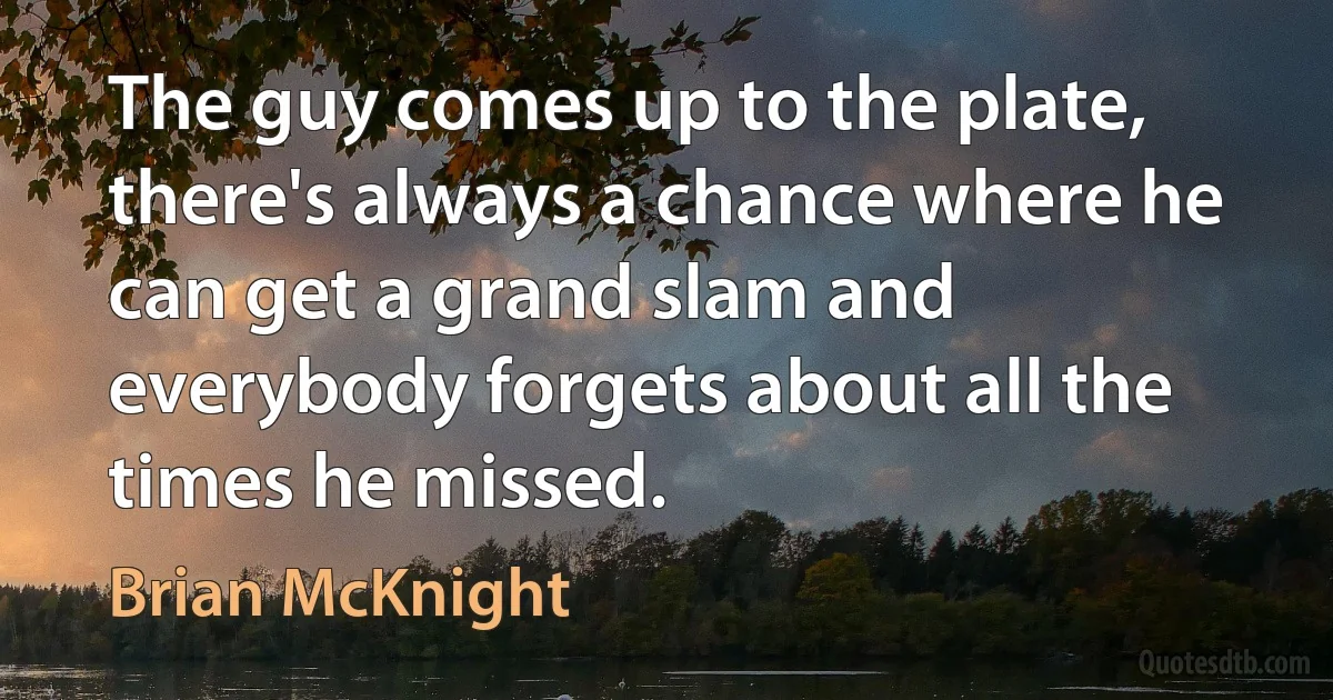 The guy comes up to the plate, there's always a chance where he can get a grand slam and everybody forgets about all the times he missed. (Brian McKnight)